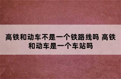 高铁和动车不是一个铁路线吗 高铁和动车是一个车站吗